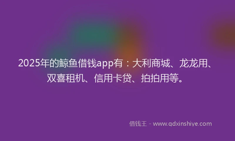 2025年的鲸鱼借钱app有:大利商城、龙龙用、双喜租机、信用卡贷、拍拍用等。