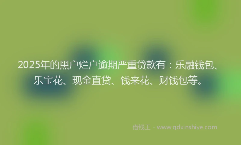 2025年的黑户烂户逾期严重贷款有:乐融钱包、乐宝花、现金直贷、钱来花、财钱包等。