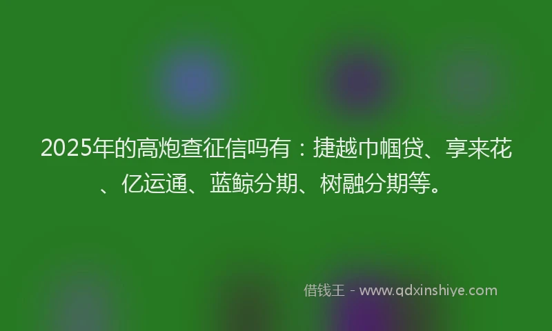 2025年的高炮查征信吗有:捷越巾帼贷、享来花、亿运通、蓝鲸分期、树融分期等。