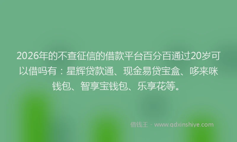 2026年的不查征信的借款平台百分百通过20岁可以借吗有：星辉贷款通、现金易贷宝盒、哆来咪钱包、智享宝钱包、乐享花等。