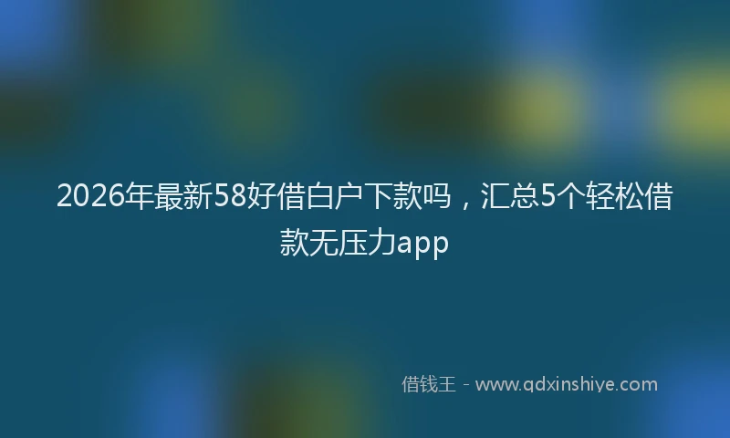 2026年最新58好借白户下款吗,汇总5个轻松借款无压力app