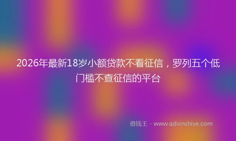 2026年最新18岁小额贷款不看征信，罗列五个低门槛不查征信的平台