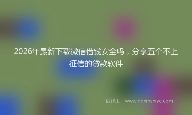 2026年最新下载微信借钱安全吗,分享五个不上征信的贷款软件