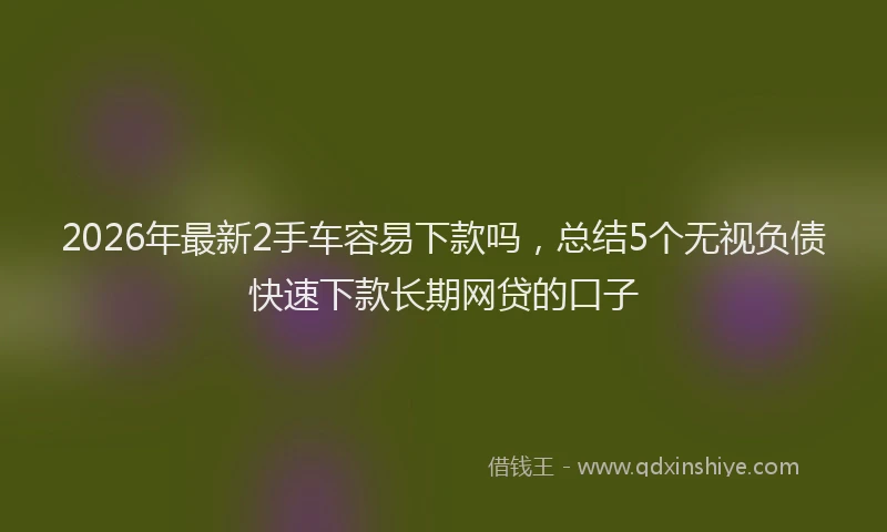 2026年最新2手车容易下款吗，总结5个无视负债快速下款长期网贷的口子