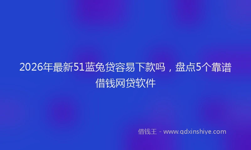 2026年最新51蓝兔贷容易下款吗，盘点5个靠谱借钱网贷软件