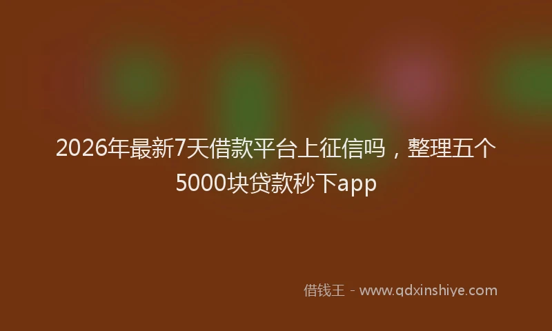 2026年最新7天借款平台上征信吗，整理五个5000块贷款秒下app