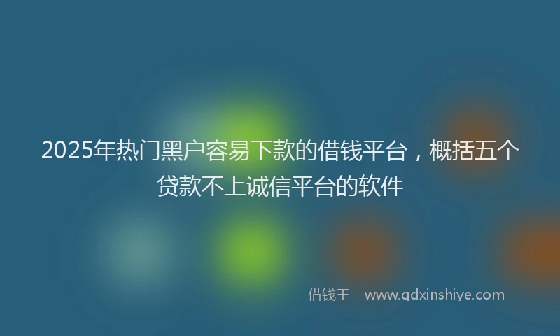 2025年热门黑户容易下款的借钱平台，概括五个贷款不上诚信平台的软件