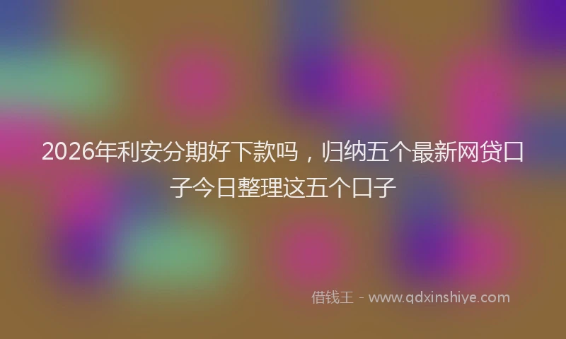 2026年利安分期好下款吗，归纳五个最新网贷口子今日整理这五个口子