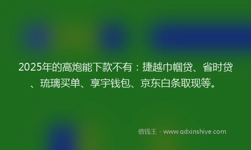 2025年的高炮能下款不有:捷越巾帼贷、省时贷、琉璃买单、享宇钱包、京东白条取现等。
