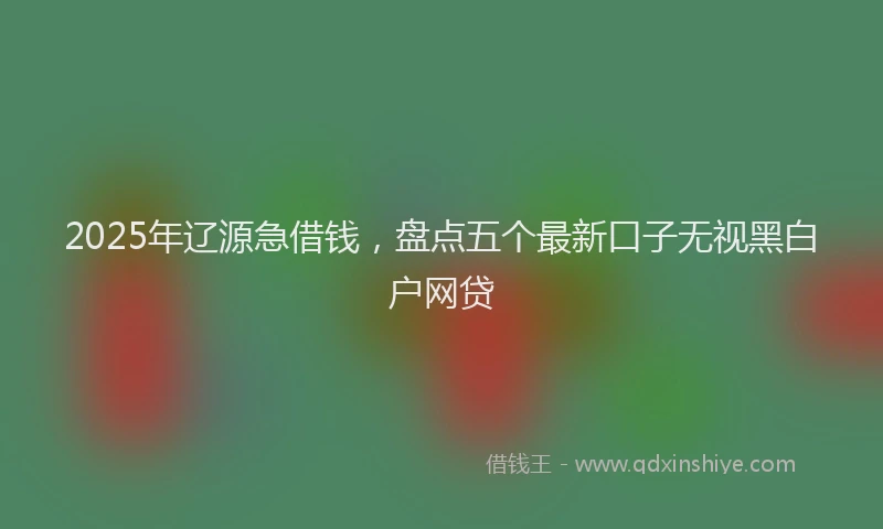 2025年辽源急借钱，盘点五个最新口子无视黑白户网贷