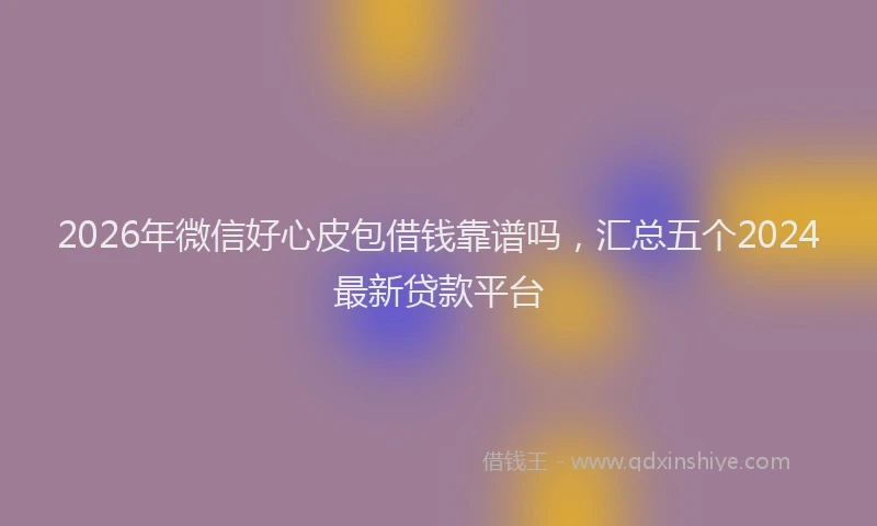 2026年微信好心皮包借钱靠谱吗，汇总五个2024最新贷款平台