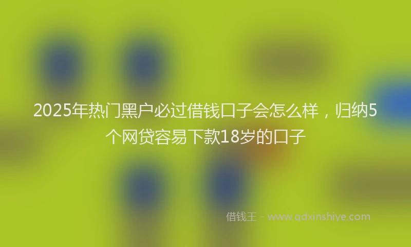 2025年热门黑户必过借钱口子会怎么样,归纳5个网贷容易下款18岁的口子