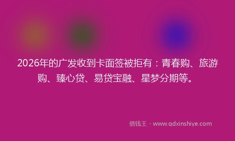 2026年的广发收到卡面签被拒有：青春购、旅游购、臻心贷、易贷宝融、星梦分期等。