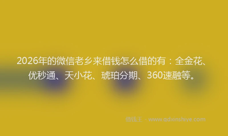 2026年的微信老乡来借钱怎么借的有：全金花、优秒通、天小花、琥珀分期、360速融等。