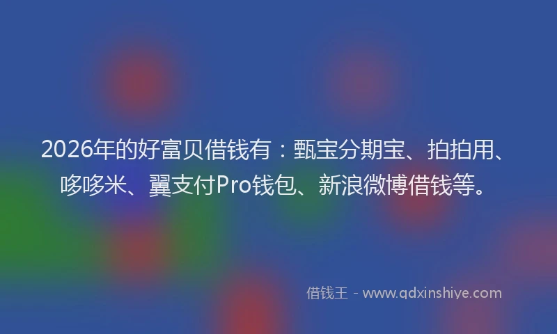 2026年的好富贝借钱有:甄宝分期宝、拍拍用、哆哆米、翼支付Pro钱包、新浪微博借钱等。