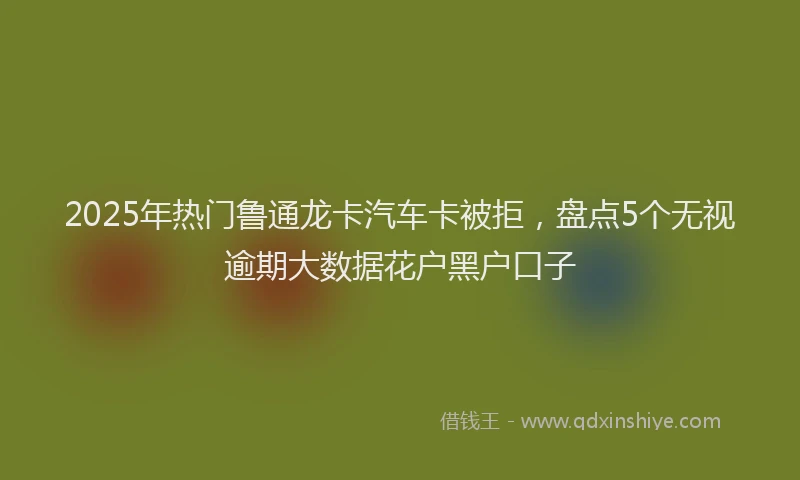 2025年热门鲁通龙卡汽车卡被拒,盘点5个无视逾期大数据花户黑户口子