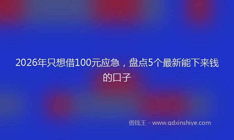 2026年只想借100元应急，盘点5个最新能下来钱的口子
