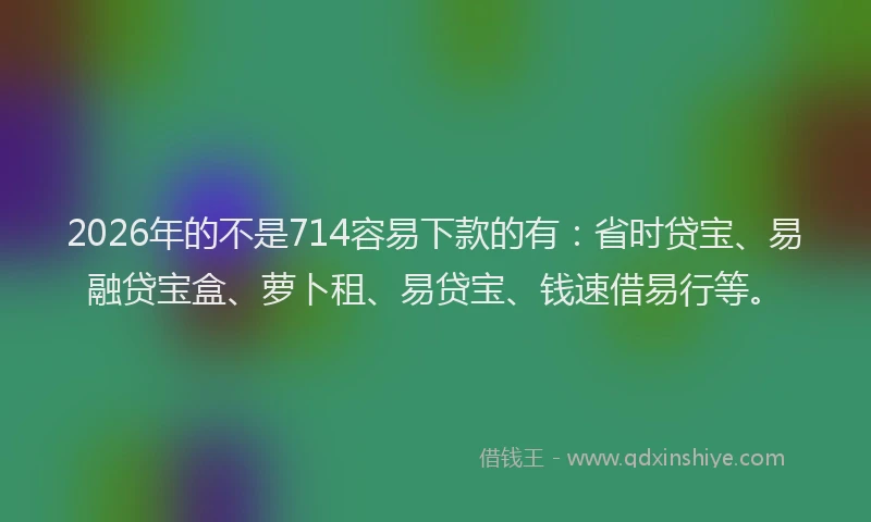 2026年的不是714容易下款的有:省时贷宝、易融贷宝盒、萝卜租、易贷宝、钱速借易行等。