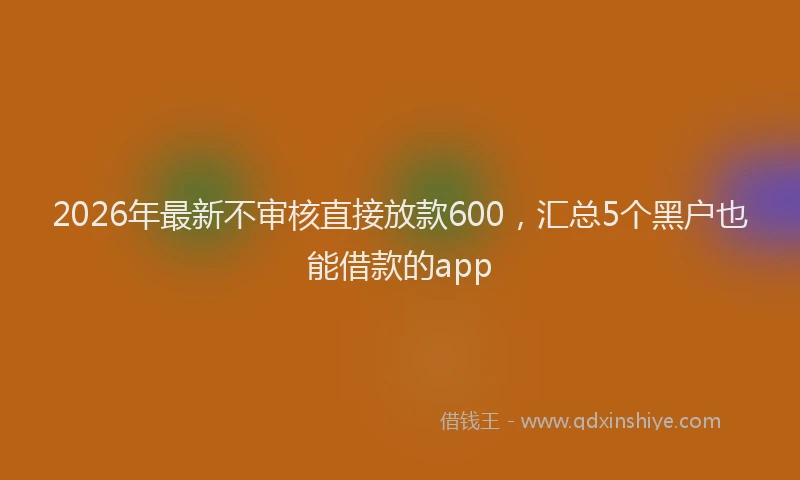 2026年最新不审核直接放款600，汇总5个黑户也能借款的app