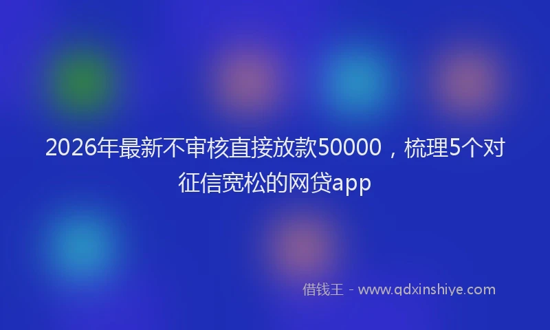 2026年最新不审核直接放款50000,梳理5个对征信宽松的网贷app