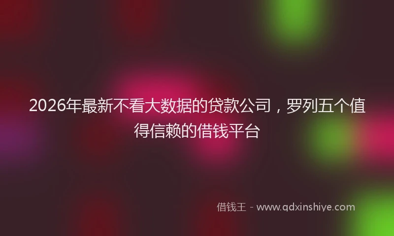 2026年最新不看大数据的贷款公司,罗列五个值得信赖的借钱平台