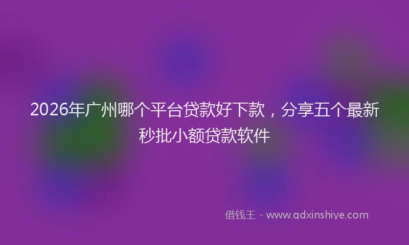 2026年广州哪个平台贷款好下款,分享五个最新秒批小额贷款软件