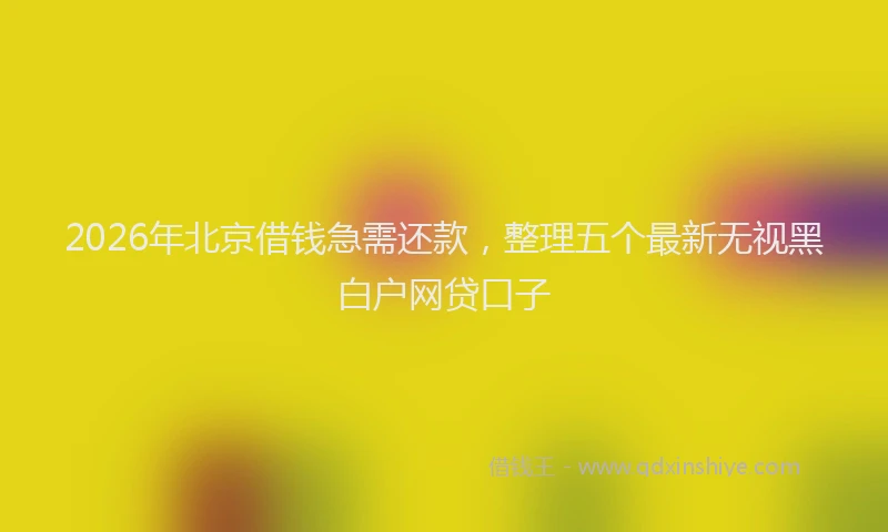2026年北京借钱急需还款，整理五个最新无视黑白户网贷口子