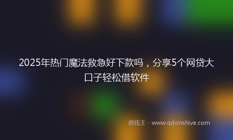 2025年热门魔法救急好下款吗，分享5个网贷大口子轻松借软件