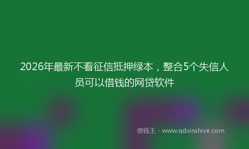 2026年最新不看征信抵押绿本，整合5个失信人员可以借钱的网贷软件