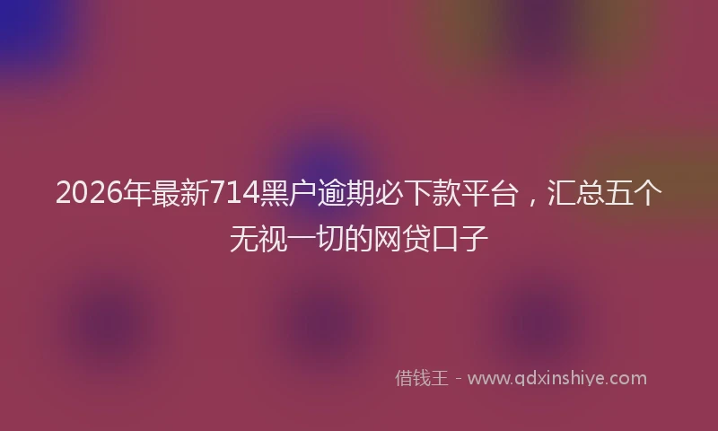 2026年最新714黑户逾期必下款平台，汇总五个无视一切的网贷口子