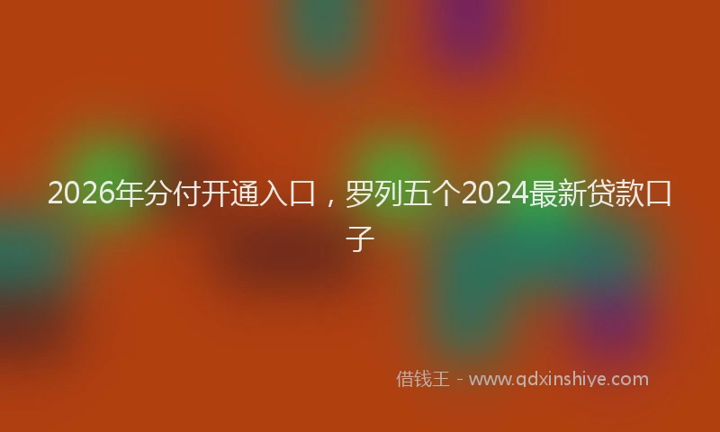 2026年分付开通入口，罗列五个2024最新贷款口子
