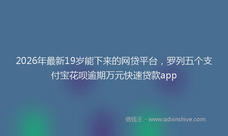 2026年最新19岁能下来的网贷平台，罗列五个支付宝花呗逾期万元快速贷款app