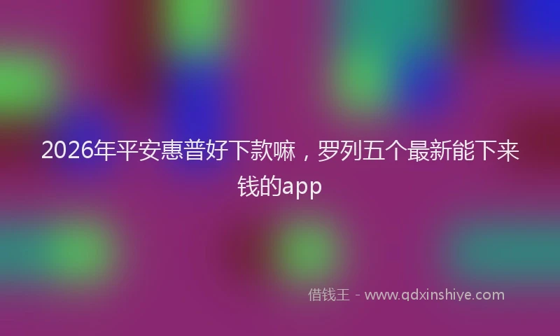 2026年平安惠普好下款嘛,罗列五个最新能下来钱的app
