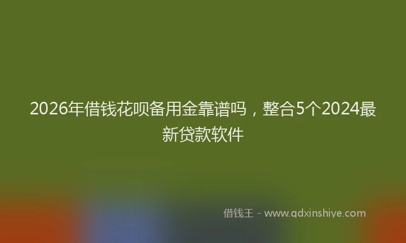 2026年借钱花呗备用金靠谱吗，整合5个2024最新贷款软件