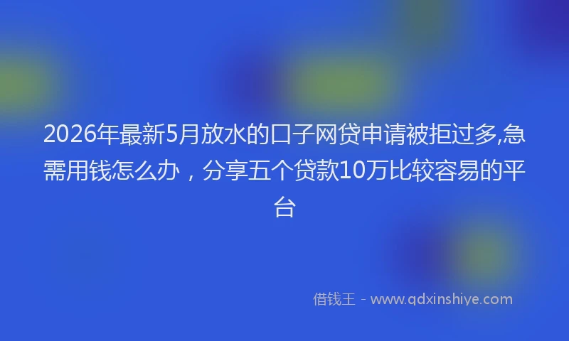 2026年最新5月放水的口子网贷申请被拒过多,急需用钱怎么办，分享五个贷款10万比较容易的平台