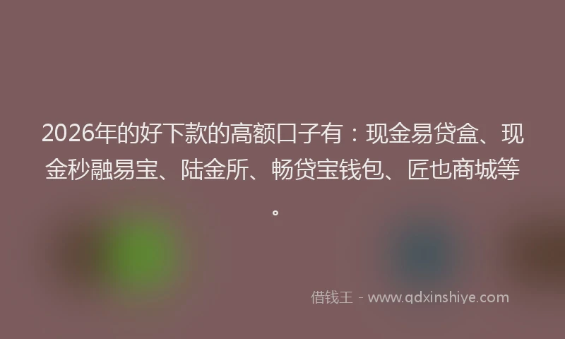 2026年的好下款的高额口子有：现金易贷盒、现金秒融易宝、陆金所、畅贷宝钱包、匠也商城等。