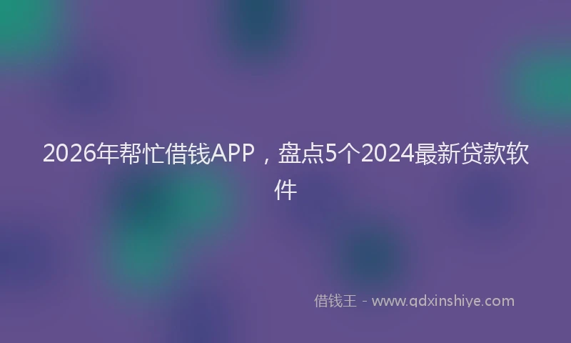 2026年帮忙借钱APP,盘点5个2024最新贷款软件