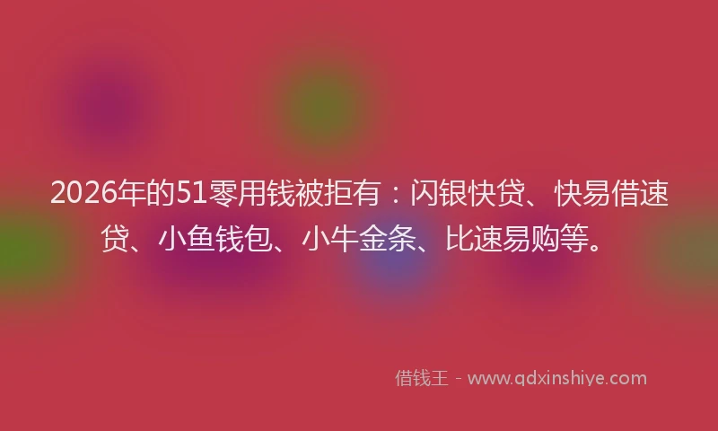 2026年的51零用钱被拒有：闪银快贷、快易借速贷、小鱼钱包、小牛金条、比速易购等。