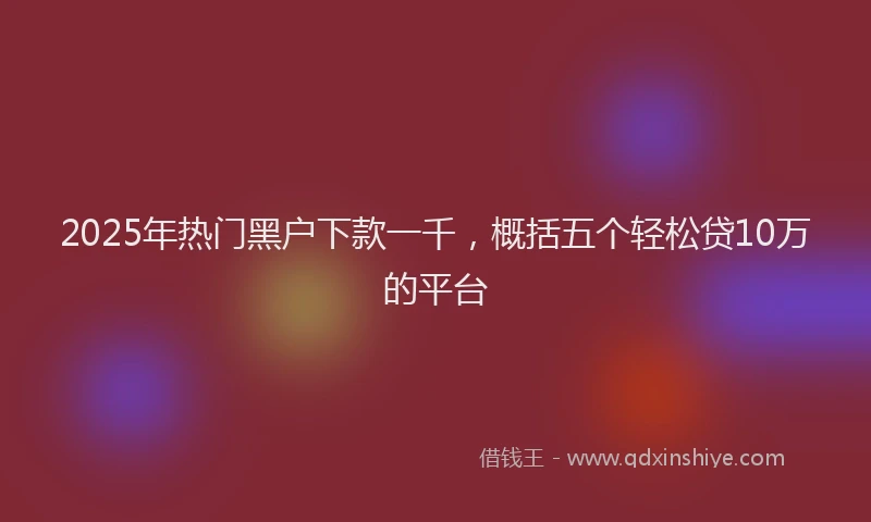 2025年热门黑户下款一千，概括五个轻松贷10万的平台