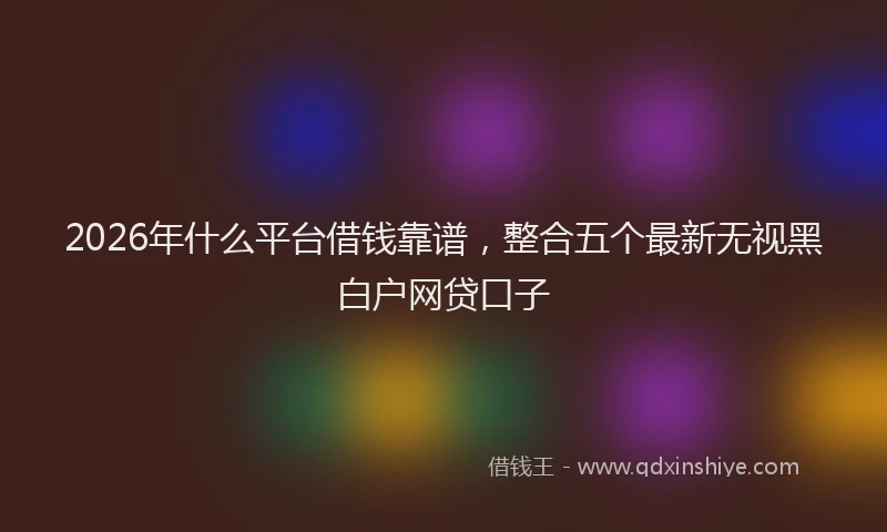 2026年什么平台借钱靠谱，整合五个最新无视黑白户网贷口子