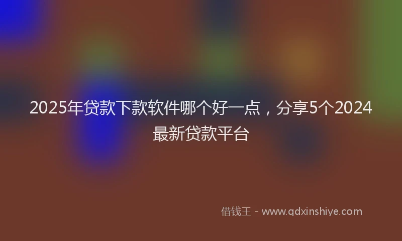 2025年贷款下款软件哪个好一点，分享5个2024最新贷款平台