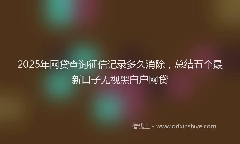 2025年网贷查询征信记录多久消除,总结五个最新口子无视黑白户网贷