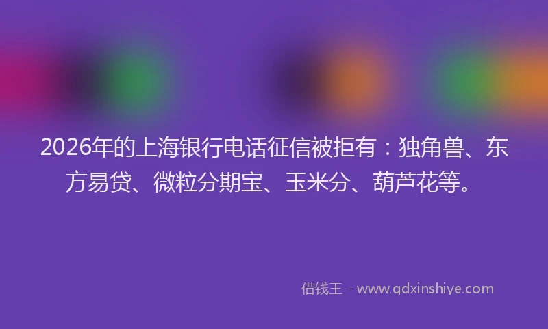 2026年的上海银行电话征信被拒有：独角兽、东方易贷、微粒分期宝、玉米分、葫芦花等。