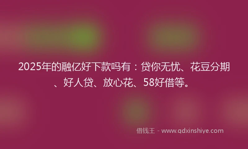 2025年的融亿好下款吗有：贷你无忧、花豆分期、好人贷、放心花、58好借等。