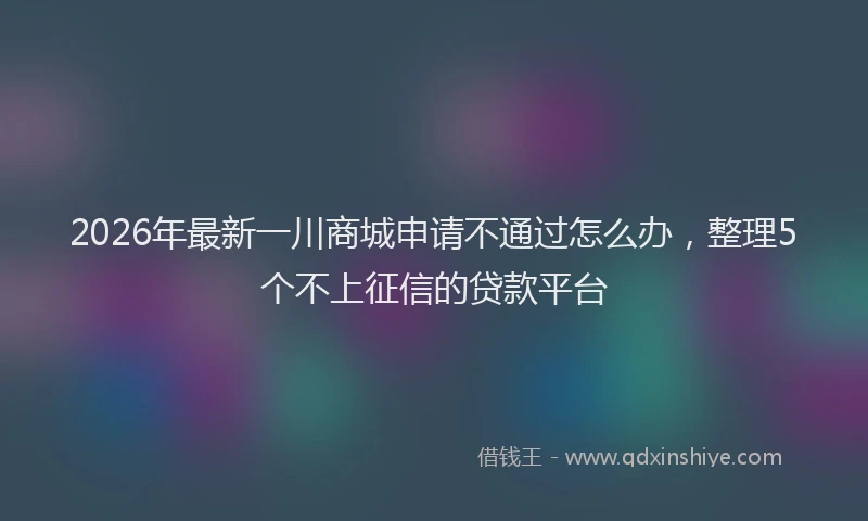 2026年最新一川商城申请不通过怎么办，整理5个不上征信的贷款平台