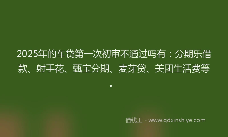 2025年的车贷第一次初审不通过吗有：分期乐借款、射手花、甄宝分期、麦芽贷、美团生活费等。