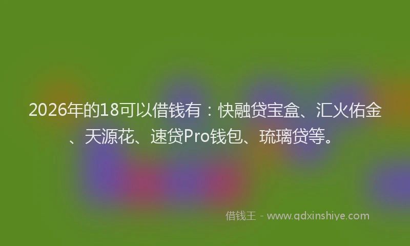 2026年的18可以借钱有：快融贷宝盒、汇火佑金、天源花、速贷Pro钱包、琉璃贷等。