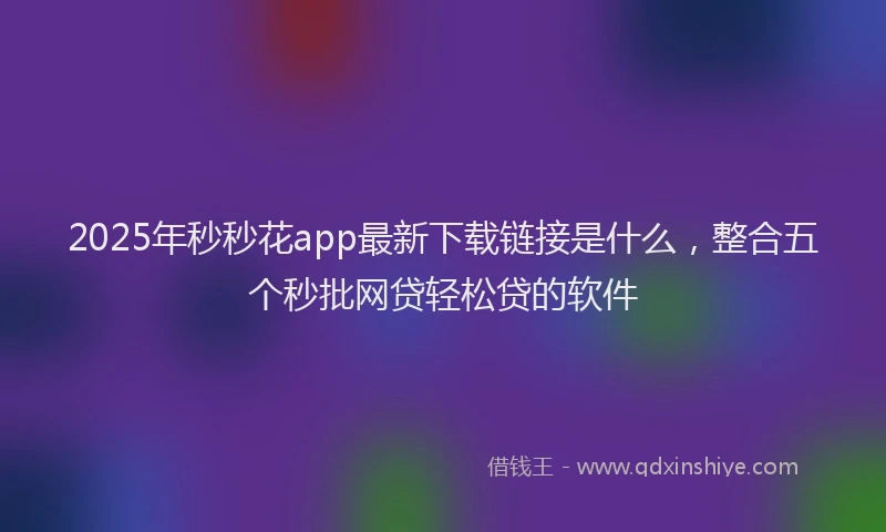 2025年秒秒花app最新下载链接是什么，整合五个秒批网贷轻松贷的软件