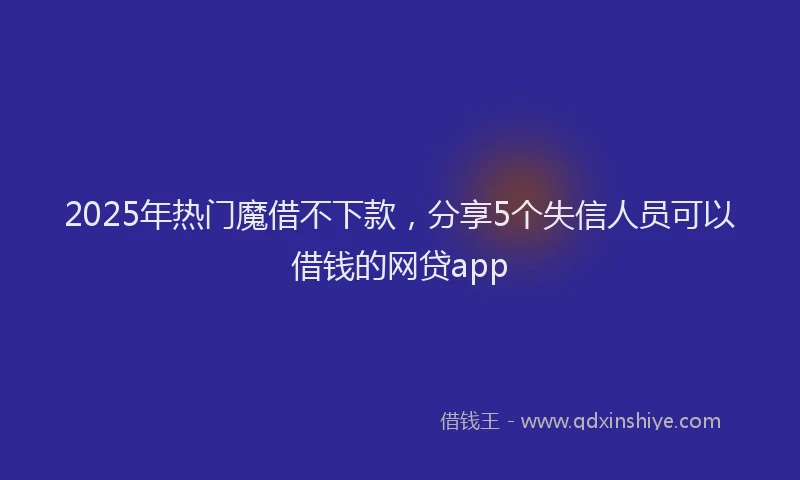 2025年热门魔借不下款，分享5个失信人员可以借钱的网贷app