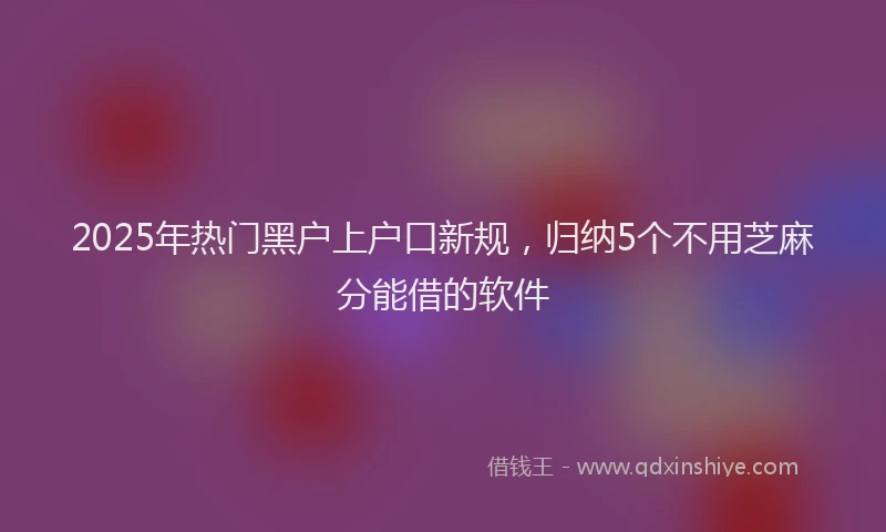 2025年热门黑户上户口新规，归纳5个不用芝麻分能借的软件
